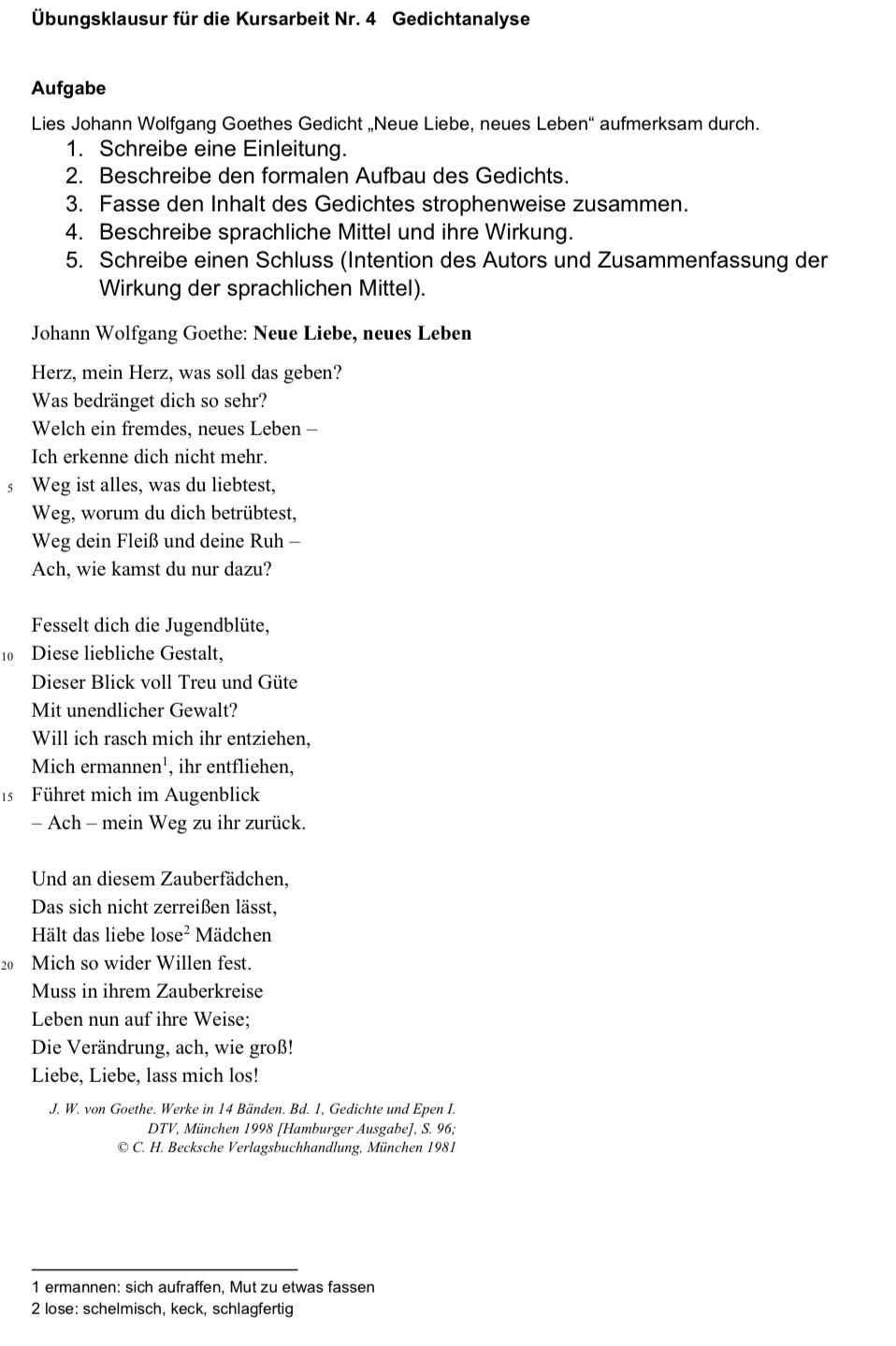 Übungsklausur für die Kursarbeit Nr. 4 Gedichtanalyse
Aufgabe
Lies Johann Wolfgang Goethes Gedicht „Neue Liebe, neues Leben“ aufmerksam durch.
1. Schreibe eine Einleitung.
2. Beschreibe den formalen Aufbau des Gedichts.
3. Fasse den Inhalt des Gedichtes strophenweise zusammen.
4. Beschreibe sprachliche Mittel und ihre Wirkung.
5. Schreibe einen Schluss (Intention des Autors und Zusammenfassung der
Wirkung der sprachlichen Mittel).
Johann Wolfgang Goethe: Neue Liebe, neues Leben
Herz, mein Herz, was soll das geben?
Was bedränget dich so sehr?
Welch ein fremdes, neues Leben -
Ich erkenne dich nicht mehr.
s Weg ist alles, was du liebtest,
Weg, worum du dich betrübtest,
Weg dein Fleiß und deine Ruh -
Ach, wie kamst du nur dazu?
Fesselt dich die Jugendblüte,
10 Diese liebliche Gestalt,
Dieser Blick voll Treu und Güte
Mit unendlicher Gewalt?
Will ich rasch mich ihr entziehen,
Mich ermannen¹, ihr entfliehen,
15 Führet mich im Augenblick
- Ach - mein Weg zu ihr zurück.
Und an diesem Zauberfädchen,
Das sich nicht zerreißen lässt,
Hält das liebe lose^2 Mädchen
20 Mich so wider Willen fest.
Muss in ihrem Zauberkreise
Leben nun auf ihre Weise;
Die Verändrung, ach, wie groß!
Liebe, Liebe, lass mich los!
J. W. von Goethe. Werke in 14 Bänden. Bd. 1, Gedichte und Epen I.
DTV, München 1998 [Hamburger Ausgabe], S. 96;
© C. H. Becksche Verlagsbuchhandlung, München 1981
1 ermannen: sich aufraffen, Mut zu etwas fassen
2 lose: schelmisch, keck, schlagfertig