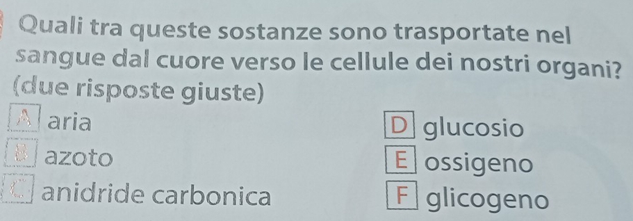 Quali tra queste sostanze sono trasportate nel
sangue dal cuore verso le cellule dei nostri organi?
(due risposte giuste)
aria D glucosio
azoto E ossigeno
anidride carbonica F glicogeno