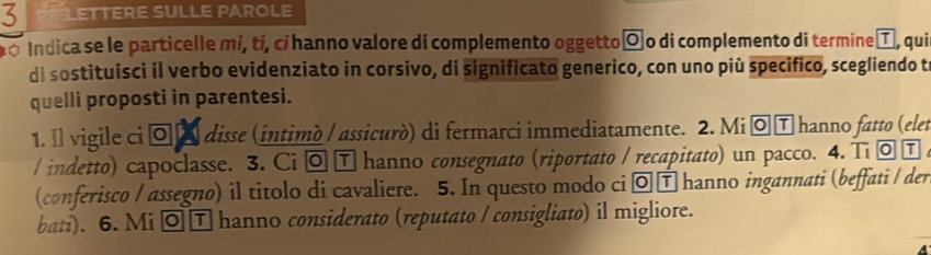 Lettere SuLLe ParOle 
po Indica se le particelle mi, tí, cí hanno valore di complemento oggettoó o di complemento di termine T, qui 
di sostituisci il verbo evidenziato in corsivo, di significato generico, con uno più specifico, scegliendo t 
quelli proposti in parentesi. 
1. Il vigile ci ¤ £ disse (intimò / assicurò) di fermarci immediatamente. 2. Mi ī hanno fatto (elet 
/ indetto) capoclasse. 3. Ci T hanno consegnato (riportato / recapitato) un pacco. 4. Ti τ 
(conferisco / assegno) il titolo di cavaliere. 5. In questo modo ci □ hanno ingannati (beffati / der 
bati). 6. Mi ◎T hanno considerato (reputato / consigliato) il migliore.