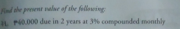 Find the present value of the following: 
. P40,000 due in 2 years at 3% compounded monthly