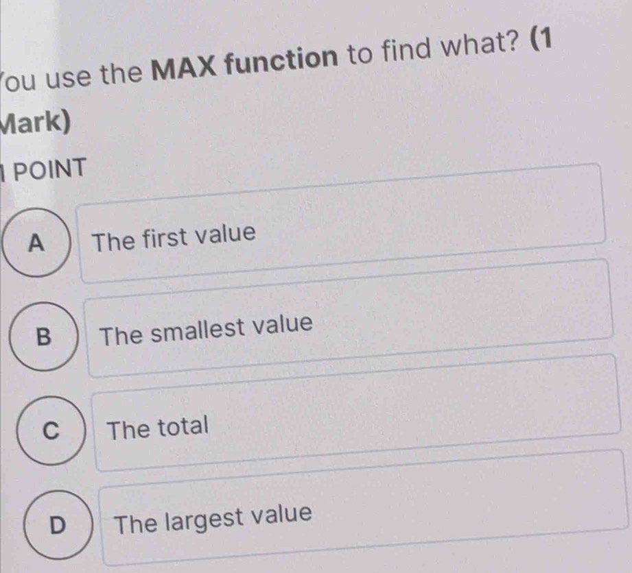 You use the MAX function to find what? (1
Mark)
POINT
A ) The first value
B ) The smallest value
c The total
D The largest value