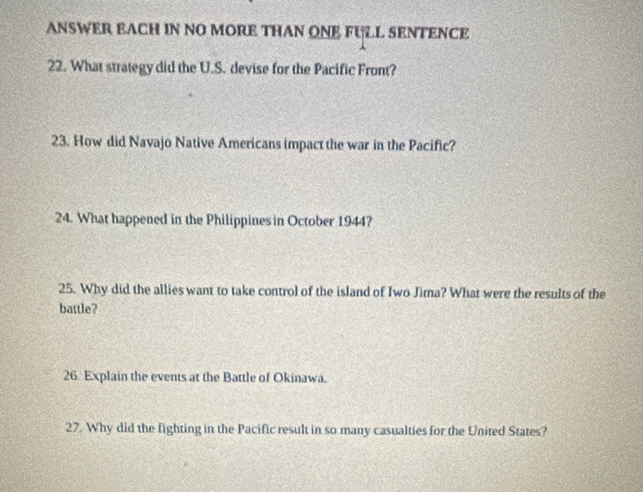 ANSWER EACH IN NO MORE THAN ONE FULL SENTENCE 
22. What strategy did the U.S. devise for the Pacific Front? 
23. How did Navajo Native Americans impact the war in the Pacific? 
24. What happened in the Philippines in October 1944? 
25. Why did the allies want to take control of the island of Iwo Jima? What were the results of the 
battle? 
26. Explain the events at the Battle of Okinawa. 
27. Why did the fighting in the Pacific result in so many casualties for the United States?