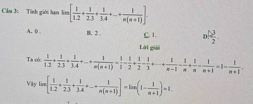 Tính giới hạn lim [ 1/1.2 + 1/2.3 + 1/3.4 +...+ 1/n(n+1) ].
A. 0. B. 2. D.  3/2 .
C. 1.
Lời giải
Ta có:  1/1.2 + 1/2.3 + 1/3.4 +...+ 1/n(n+1) = 1/1 - 1/2 + 1/2 - 1/3 +·s + 1/n-1 - 1/n + 1/n - 1/n+1 =1- 1/n+1 . 
Vậy lim [ 1/1.2 + 1/2.3 + 1/3.4 +...+ 1/n(n+1) ]=1im(1- 1/n+1 )=1.