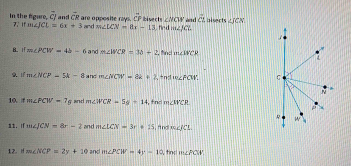 In the figure, vector CJ and vector CR are opposite rays. vector CP bisects ∠ NCW and vector CL bisects ∠ JCN. 
7. If m∠ JCL=6x+3 and m∠ LCN=8x-13 , find m∠ JCL. 
8. If m∠ PCW=4b-6 and m∠ WCR=3b+2 , find m∠ WCR. 
9. If m∠ NCP=5k-8 and m∠ NCW=8k+2 , find m∠ PCW. 
10. If m∠ PCW=7g and m∠ WCR=5g+14 , find m∠ WCR. 
11. If m∠ JCN=8r-2 and m∠ LCN=3r+15 , find m∠ JCL. 
12. If m∠ NCP=2y+10 and m∠ PCW=4y-10 , find m∠ PCW,