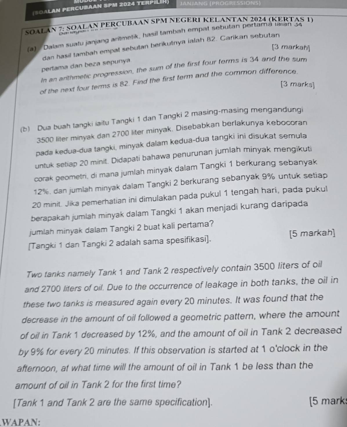 (SOALAN PERCUBAAN SPM 2024 TERPILIH) JANJANG (PROGRESSIONS)
SOALAN 7: SOALAN PERCUBAAN SPM NEGERI KELANTAN 2024 (KERTAS 1)
Denayian 
(a)  Dalam suatu janjang aritmetik, hasil tambah empat sebutan pertamà Iaian 34
dan hasil tambah empal sebutan berikutnya ialah 82. Carikan sebutan
[3 markah]
perlama dan beza sepunya.
In an arithmetic progression, the sum of the first four terms is 34 and the sum
of the next four temms is 82. Find the first term and the common difference.
[3 marks]
(b) Dua buah tangki iaitu Tangki 1 dan Tangki 2 masing-masing mengandungi
3500 liter minyak dan 2700 liter minyak. Disebabkan berlakunya kebocoran
pada kedua-dua tangki, minyak dalam kedua-dua tangki ini disukat semula
untuk setiap 20 minit. Didapati bahawa penurunan jumlah minyak mengikuti
corak geometri, di mana jumlah minyak dalam Tangki 1 berkurang sebanyak
12%. dan jumlah minyak dalam Tangki 2 berkurang sebanyak 9% untuk setiap
20 minit. Jika pemerhatian ini dimulakan pada pukul 1 tengah hari, pada pukul
berapakah jumlah minyak dalam Tangki 1 akan menjadi kurang daripada
jumlah minyak dalam Tangki 2 buat kali pertama?
[5 markah]
[Tangki 1 dan Tangki 2 adalah sama spesifikasi].
Two tanks namely Tank 1 and Tank 2 respectively contain 3500 liters of oil
and 2700 liters of oil. Due to the occurrence of leakage in both tanks, the oil in
these two tanks is measured again every 20 minutes. It was found that the
decrease in the amount of oil followed a geometric pattern, where the amount
of oil in Tank 1 decreased by 12%, and the amount of oil in Tank 2 decreased
by 9% for every 20 minutes. If this observation is started at 1 o'clock in the
afternoon, at what time will the amount of oil in Tank 1 be less than the
amount of oil in Tank 2 for the first time?
[Tank 1 and Tank 2 are the same specification]. [5 mark
WAPAN: