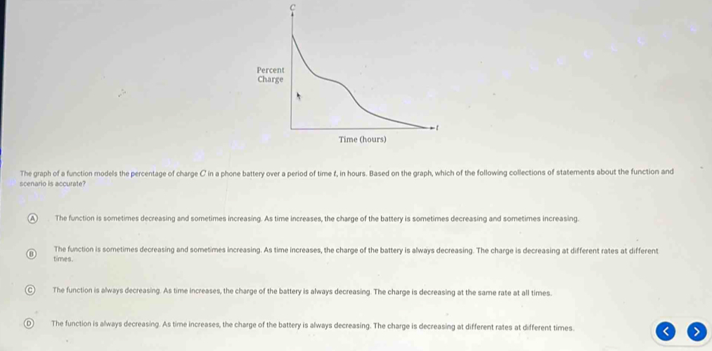 The graph of a function models the percentage of charge C in a phone battery over a period of time &, in hours. Based on the graph, which of the following collections of statements about the function and
scenario is accurate?
A The function is sometimes decreasing and sometimes increasing. As time increases, the charge of the battery is sometimes decreasing and sometimes increasing.
The function is sometimes decreasing and sometimes increasing. As time increases, the charge of the battery is always decreasing. The charge is decreasing at different rates at different
times.
The function is always decreasing. As time increases, the charge of the battery is always decreasing. The charge is decreasing at the same rate at all times.
The function is always decreasing. As time increases, the charge of the battery is always decreasing. The charge is decreasing at different rates at different times.