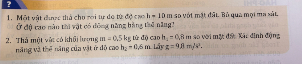 ? 
1. Một vật được thả cho rơi tự do từ độ cao h=10m so với mặt đất. Bỏ qua mọi ma sát. 
Ở độ cao nào thì vật có động năng bằng thế năng? 
2. Thả một vật có khối lượng m=0,5kg từ độ cao h_1=0,8m so với mặt đất. Xác định động 
năng và thế năng của vật ở độ ca 10 h_2=0,6m. Lấy g=9,8m/s^2.