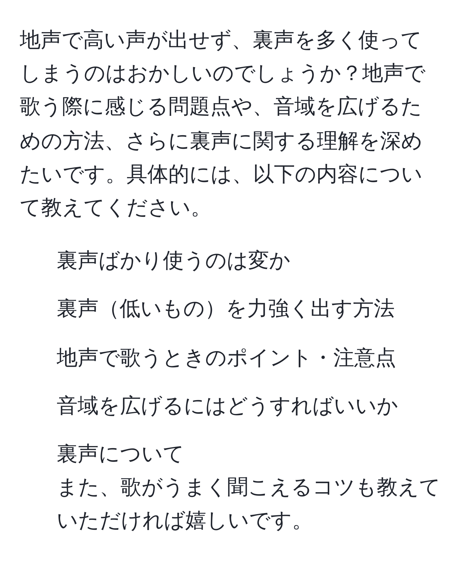 地声で高い声が出せず、裏声を多く使ってしまうのはおかしいのでしょうか？地声で歌う際に感じる問題点や、音域を広げるための方法、さらに裏声に関する理解を深めたいです。具体的には、以下の内容について教えてください。  
- 裏声ばかり使うのは変か  
- 裏声低いものを力強く出す方法  
- 地声で歌うときのポイント・注意点  
- 音域を広げるにはどうすればいいか  
- 裏声について  
また、歌がうまく聞こえるコツも教えていただければ嬉しいです。