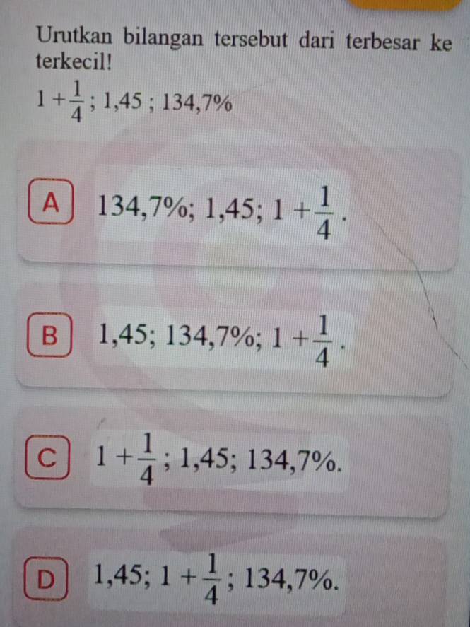 Urutkan bilangan tersebut dari terbesar ke
terkecil!
1+ 1/4 ; 1,45; 134,7%
A 134,7%; 1,45; 1+ 1/4 .
B 1,45; 134,7%; 1+ 1/4 .
C 1+ 1/4 ; 1,45; 134,7%.
D 1,45; 1+ 1/4 ; 134,7%.