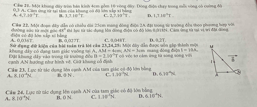 Một khung dây tròn bán kính 4cm gồm 10 vòng dây. Dòng điện chạy trong mỗi vòng có cường độ
0,3 A. Cảm ứng từ tại tâm của khung có độ lớn xấp xỉ bằng
A. 4,7.10^(-5)T. B. 3,7.10^(-5)T. C. 2,7.10^(-5)T. D. 1,7.10^(-5)T.
Câu 22. Một đoạn dây dẫn có chiều dài 25cm mang dòng điện 2A đặt trong từ trường đều theo phương hợp với
đường sức từ một góc 48° thì lực từ tác dụng lên dòng điện có độ lớn 0,018N. Cảm ứng từ tại vị trí đặt dòng
điện có độ lớn xấp xỉ bằng
A. 0,036T. B. 0,027T. C. 0,048T. D. 0,2T.
Sử dụng dữ kiện của bài toán trả lời câu 23,24,25: Một dây dẫn được uốn gập thành một 
khung dây có dạng tam giác vuông tại A, AM=4cm;AN=3cm mang dòng điện I=10A.
Đặt khung dây vào trong từ trường đều B=2.10^(-3)T có véc tơ cảm ứng từ song song với
cạnh AN hướng như hình vẽ. Giữ khung cố định 
Câu 23. Lực từ tác dụng lên cạnh AM của tam giác có độ lớn bằng
A. 8.10^(-4)N. B. 0 N . C. 1.10^(-3)N. D. 6.10^(-4)N.
Câu 24. Lực từ tác dụng lên cạnh AN của tam giác có độ lớn bằng
A. 8.10^(-4)N. B. 0 N. C. 1.10^(-3)N. D. 6.10^(-4)N.