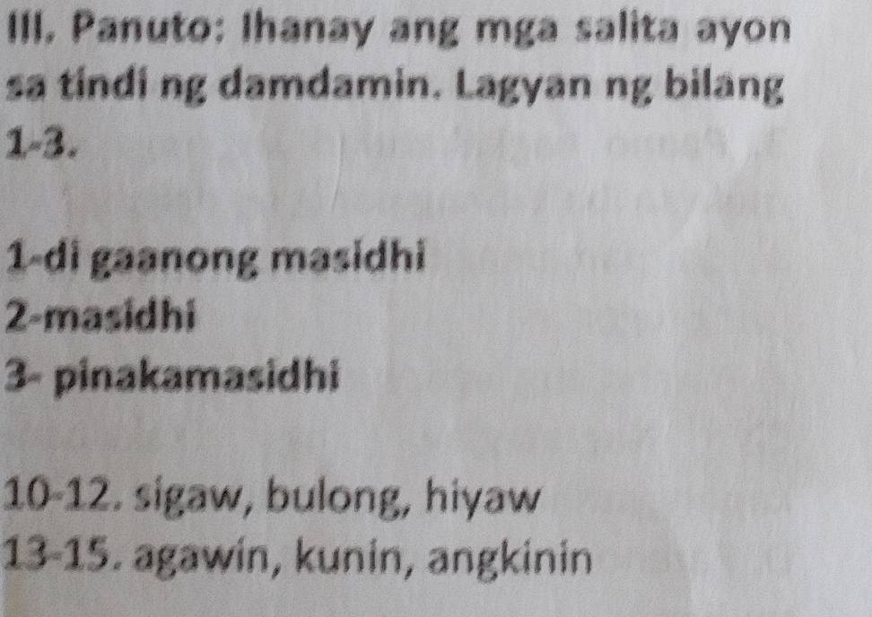 III, Panuto: Ihanay ang mga salita ayon 
sa tindi ng damdamin. Lagyan ng bilang 
1-3. 
1-di gaanong masidhi 
2-masidhi 
3- pinakamasidhi 
10-12. sigaw, bulong, hiyaw 
13- 15. agawin, kunin, angkinin