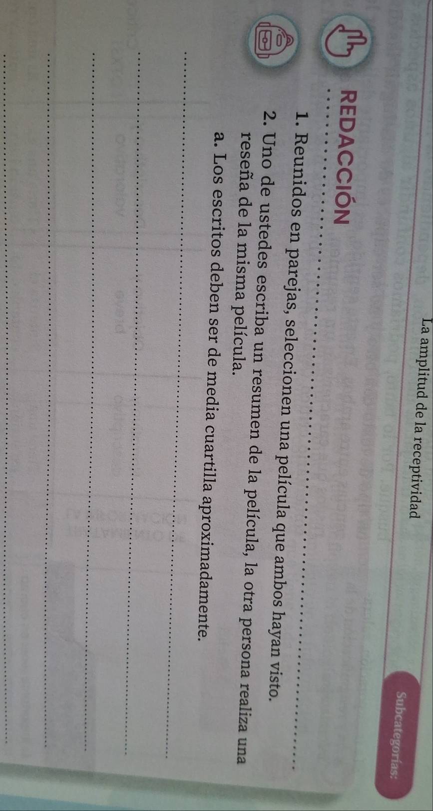 La amplitud de la receptividad Subcategorías: 
REDACCIÓN 
1. Reunidos en parejas, seleccionen una película que ambos hayan visto. 
2. Uno de ustedes escriba un resumen de la película, la otra persona realiza una 
reseña de la misma película. 
_ 
a. Los escritos deben ser de media cuartilla aproximadamente. 
_ 
_ 
_ 
_