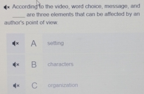 According to the video, word choice, message, and
_
are three elements that can be affected by an
author's point of view.
× A setting
B characters
C organization