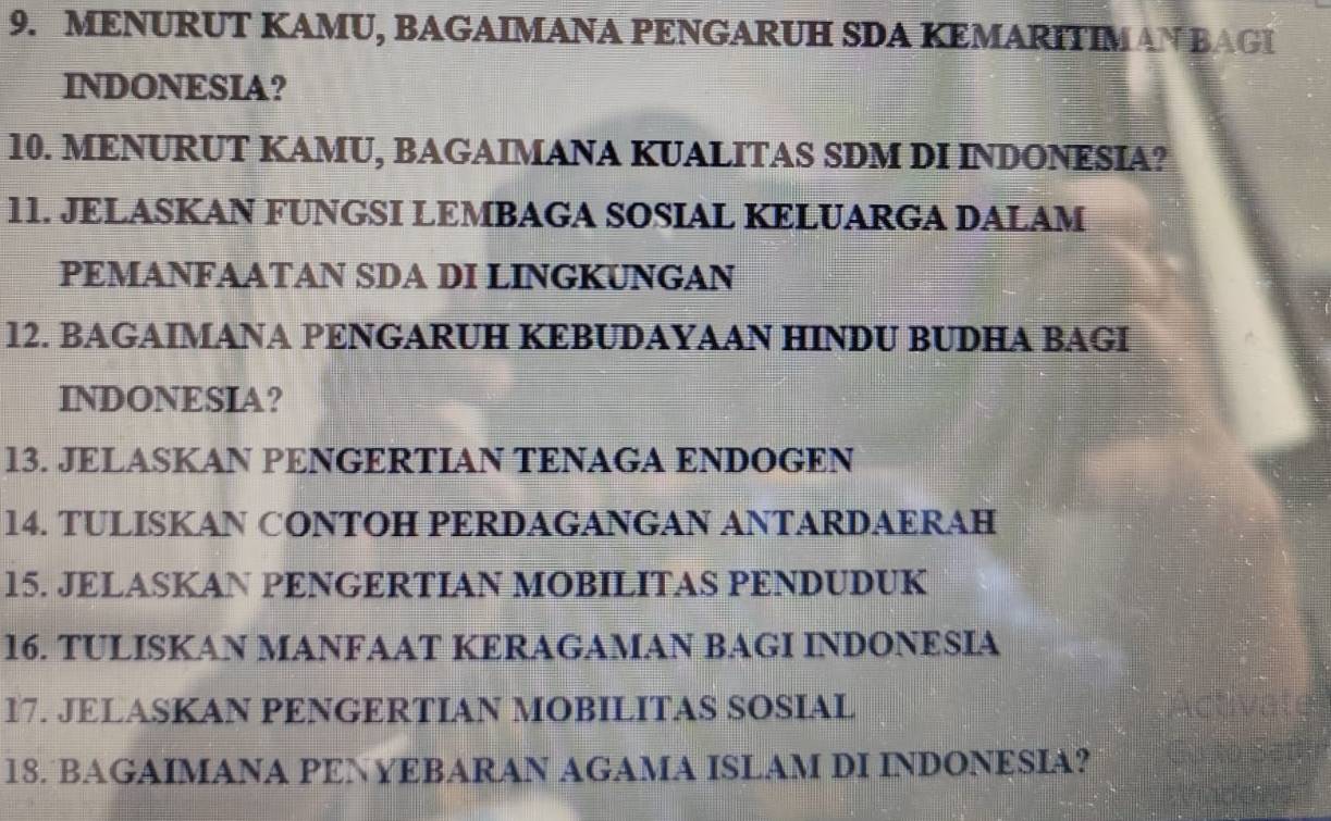 MENURUT KAMU, BAGAIMANA PENGARUH SDA KEMARITIMAN BAGI 
INDONESIA? 
10. MENURUT KAMU, BAGAIMANA KUALITAS SDM DI INDONESIA? 
11. JELASKAN FUNGSI LEMBAGA SOSIAL KELUARGA DALAM 
PEMANFAATAN SDA DI LINGKUNGAN 
12. BAGAIMANA PENGARUH KEBUDAYAAN HINDU BUDHA BAGI 
INDONESIA? 
13. JELASKAN PENGERTIAN TENAGA ENDOGEN 
14. TULISKAN CONTOH PERDAGANGAN ANTARDAERAH 
15. JELASKAN PENGERTIAN MOBILITAS PENDUDUK 
16. TULISKAN MANFAAT KERAGAMAN BAGI INDONESIA 
17. JELASKAN PENGERTIAN MOBILITAS SOSIAL 
18. BAGAIMANA PENYEBARAN AGAMA ISLAM DI INDONESIA?