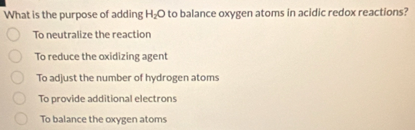 What is the purpose of adding H_2O to balance oxygen atoms in acidic redox reactions?
To neutralize the reaction
To reduce the oxidizing agent
To adjust the number of hydrogen atoms
To provide additional electrons
To balance the oxygen atoms