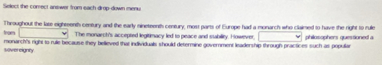 Select the correct answer from each drop-down menu 
Throughout the late eighteenth century and the early nineteenth century, most parts of Europe had a monarch who claimed to have the right to rule 
from The monarch's accepted legitimacy led to peace and stability. However, 
monarch's right to rule because they believed that individuals should determine government leadership through practices such as popular philosophers questioned a 
sovereignty