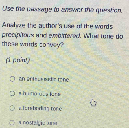 Use the passage to answer the question.
Analyze the author's use of the words
precipitous and embittered. What tone do
these words convey?
(1 point)
an enthusiastic tone
a humorous tone
a foreboding tone
a nostalgic tone