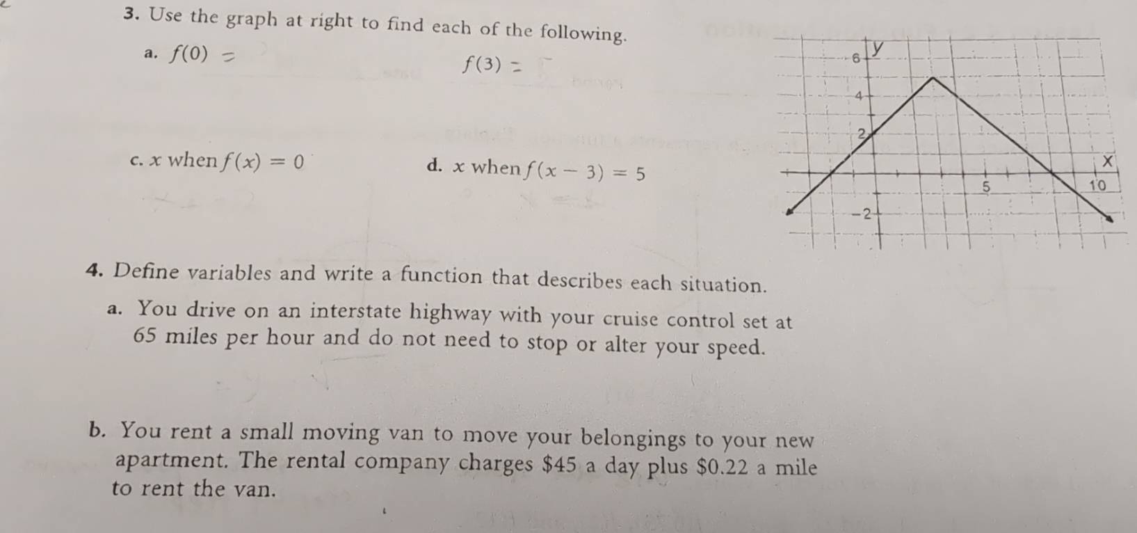 Use the graph at right to find each of the following. 
a. f(0)
f(3)
c. x when f(x)=0 d. x when f(x-3)=5
4. Define variables and write a function that describes each situation. 
a. You drive on an interstate highway with your cruise control set at
65 miles per hour and do not need to stop or alter your speed. 
b. You rent a small moving van to move your belongings to your new 
apartment. The rental company charges $45 a day plus $0.22 a mile
to rent the van.