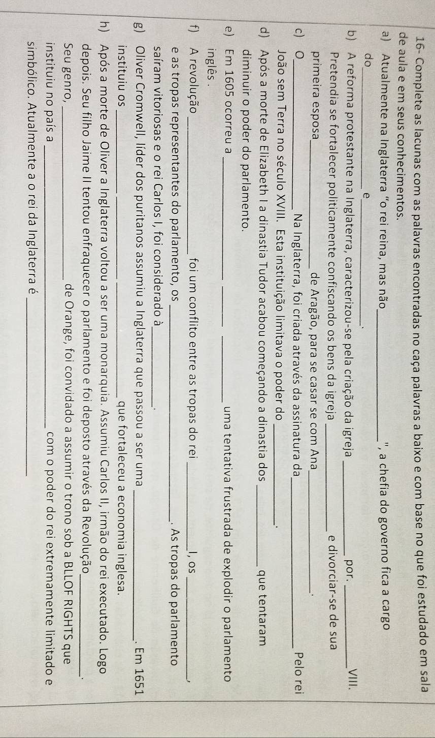 16- Complete as lacunas com as palavras encontradas no caça palavras a baixo e com base no que foi estudado em sala
de aula e em seus conhecimentos.
a) Atualmente na Inglaterra “o rei reina, mas não _'', a chefia do governo fica a cargo
do
__e
b) A reforma protestante na Inglaterra, caracterizou-se pela criação da igreja _por._
VIII.
Pretendia se fortalecer politicamente confiscando os bens da igreja _e divorciar-se de sua
primeira esposa_ de Aragão, para se casar se com Ana _.
c) O_ Na Inglaterra, foi criada através da assinatura da_ Pelo rei
João sem Terra no século XVIII. Esta instituição limitava o poder do _.
d) Após a morte de Elizabeth I a dinastia Tudor acabou começando a dinastia dos _que tentaram
diminuir o poder do parlamento.
e) Em 1605 ocorreu a ___uma tentativa frustrada de explodir o parlamento
inglês .
f) A revolução _ foi um conflito entre as tropas do rei _I, os_
e as tropas representantes do parlamento, os _. As tropas do parlamento
saíram vitoriosas e o rei Carlos I, foi considerado à_
.
g) Oliver Cromwell, líder dos puritanos assumiu a Inglaterra que passou a ser uma _. Em 1651
instituiu os _que fortaleceu a economia inglesa.
h) Após a morte de Oliver a Inglaterra voltou a ser uma monarquia. Assumiu Carlos II, irmão do rei executado. Logo
depois. Seu filho Jaime II tentou enfraquecer o parlamento e foi deposto através da Revolução_
.
Seu genro, _de Orange, foi convidado a assumir o trono sob a BLLOF RIGHTS que
instituiu no país a _com o poder do rei extremamente limitado e
simbólico. Atualmente a o rei da Inglaterra é_