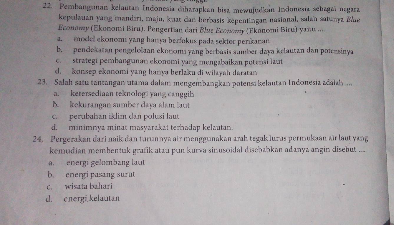 Pembangunan kelautan Indonesia diharapkan bisa mewujudkan Indonesia sebagai negara
kepulauan yang mandiri, maju, kuat dan berbasis kepentingan nasional, salah satunya Blue
Economy (Ekonomi Biru). Pengertian dari Blue Economy (Ekonomi Biru) yaitu ....
a. model ekonomi yang hanya berfokus pada sektor perikanan
b. pendekatan pengelolaan ekonomi yang berbasis sumber daya kelautan dan potensinya
c. strategi pembangunan ekonomi yang mengabaikan potensi laut
d. konsep ekonomi yang hanya berlaku di wilayah daratan
23. Salah satu tantangan utama dalam mengembangkan potensi kelautan Indonesia adalah ....
a. ketersediaan teknologi yang canggih
b. kekurangan sumber daya alam laut
c. perubahan iklim dan polusi laut
d. minimnya minat masyarakat terhadap kelautan.
24. Pergerakan dari naik dan turunnya air menggunakan arah tegak lurus permukaan air laut yang
kemudian membentuk grafik atau pun kurva sinusoidal disebabkan adanya angin disebut ....
a. energi gelombang laut
b. energi pasang surut
c. wisata bahari
d. energi kelautan