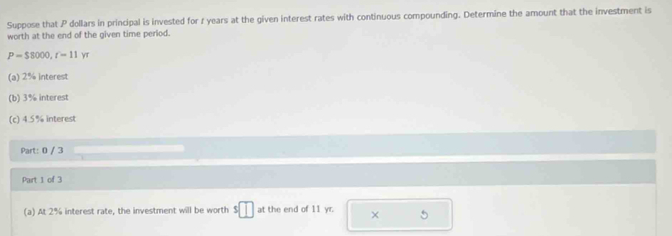 Suppose that P dollars in principal is invested for t years at the given interest rates with continuous compounding. Determine the amount that the investment is 
worth at the end of the given time period.
P=$8000, r=11yr
(a) 2% interest 
(b) 3% interest 
(c) 4.5% interest 
Part: 0 / 3 
Part 1 of 3 
(a) At 2% interest rate, the investment will be worth $ at the end of 11 yr. ×