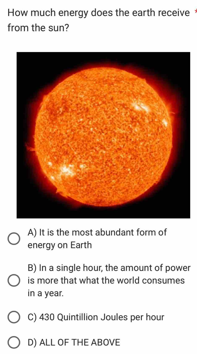 How much energy does the earth receive *
from the sun?
A) It is the most abundant form of
energy on Earth
B) In a single hour, the amount of power
is more that what the world consumes
in a year.
C) 430 Quintillion Joules per hour
D) ALL OF THE ABOVE