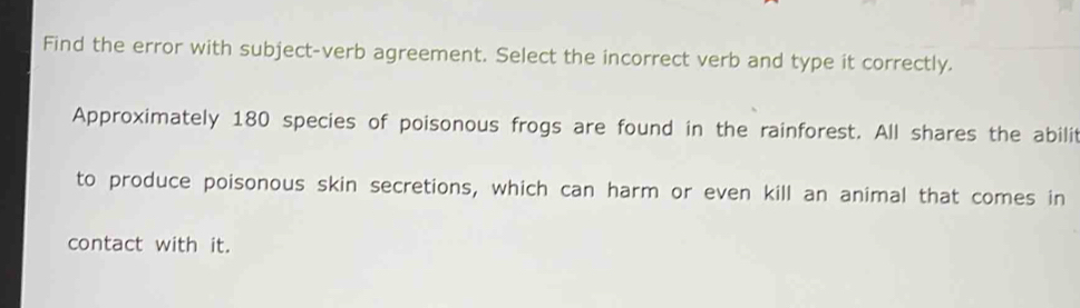 Find the error with subject-verb agreement. Select the incorrect verb and type it correctly. 
Approximately 180 species of poisonous frogs are found in the rainforest. All shares the abilit 
to produce poisonous skin secretions, which can harm or even kill an animal that comes in 
contact with it.