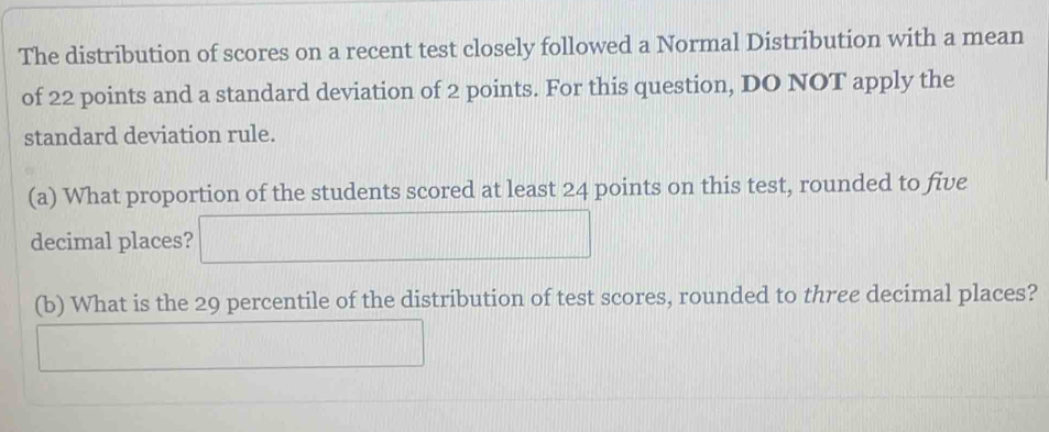 The distribution of scores on a recent test closely followed a Normal Distribution with a mean 
of 22 points and a standard deviation of 2 points. For this question, DO NOT apply the 
standard deviation rule. 
(a) What proportion of the students scored at least 24 points on this test, rounded to five 
decimal places? 
(b) What is the 29 percentile of the distribution of test scores, rounded to three decimal places?