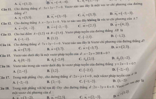 A. overline n_1=(3;2). B vector n_1=(-4;-6). C. n_1=(2,-3)
Câu 11. Cho đường thắng d : 5x+3y-7=0 Vectơ nào sau đây là một vec tơ chỉ phương của đường
thẳng d ?
A. vector n_1=(3;5). B. vector n_2=(3;-5). C. vector n_1=(5;3). D. vector n_4=(-5;-3).
Câu 12. Cho đường thẳng △ :x-2y+3=0. Véc tơ nào sau đây không là véc tơ chi phương của Δ ?
A. vector u=(4;-2). B. overline v=(-2;-1). C. vector m=(2;1). D. overline q=(4;2).
Câu 13. Cho hai điểm A=(1;2) và B=(5;4). Vectơ pháp tuyến của đường thẳng AB là
A. (-1;-2). B. (1;2). C. (-2;1). D. (-1;2).
Câu 14. Cho đường thẳng đ : 7x+3y-1=0. Vectơ nào sau đây là Vectơ chi phương của đường thắng đ?
A. vector u=(7;3). B. vector u=(3,7). C. vector u=(-3;7). D. vector u=(2;3).
Câu 15. Vectơ nào dưới đây là một vectơ pháp tuyển của ở : x-2y+2018=0 ?
A. vector n_1(0;-2). B. hat n_3(-2;0). C. vector n_4(2;1). D. vector n_2(1;-2).
Câu 16. Vectơ nào trong các vectơ dưới đây là vectơ pháp tuyển của đường thắng y+2x-1=0 ?
A. (2;-1). B. (1;2). C. (-2;1). D.
Câu 17. Trong mặt phẳng Oxy, cho đường thắng d:2x-y+1=0 , một véctơ pháp tuyển của # là (-2;-1).
A. (-2;-1). B. (2;-1). C. (-1;-2). D.
Câu 18. Trong mặt phẳng với hệ tọa độ Oxy cho đường thẳng d:2x-3y+4=0.Vecto não sau đây là (1;-2)·
một vectơ chỉ phương của d. :
A. vector u=(3,-2). B. vector u=(2:3). C. vector u_1=(2;-3). D. frac =(3=(3,2).