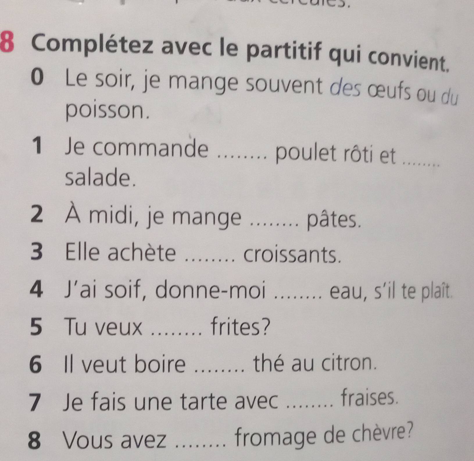 Complétez avec le partitif qui convient. 
0 Le soir, je mange souvent des œufs ou du 
poisson. 
1 Je commande _poulet rôti et_ 
salade. 
2 À midi, je mange _ 
pâtes. 
3 Elle achète . croissants. 
4 J’ai soif, donne-moi eau, s'il te plaît. 
5 Tu veux _frites? 
6 Il veut boire _thé au citron. 
7 Je fais une tarte avec ....... fraises. 
8 Vous avez ........ fromage de chèvre?