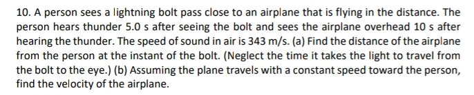 A person sees a lightning bolt pass close to an airplane that is flying in the distance. The 
person hears thunder 5.0 s after seeing the bolt and sees the airplane overhead 10 s after 
hearing the thunder. The speed of sound in air is 343 m/s. (a) Find the distance of the airplane 
from the person at the instant of the bolt. (Neglect the time it takes the light to travel from 
the bolt to the eye.) (b) Assuming the plane travels with a constant speed toward the person, 
find the velocity of the airplane.