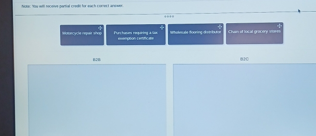 Note: You will receive partial credit for each correct answer. 
● 0 0 0 
Motorcycle repair shop Purchases requiring a tax Wholesale flooring distributor Chain of local grocery stores 
exemption certificate 
B2B B2C