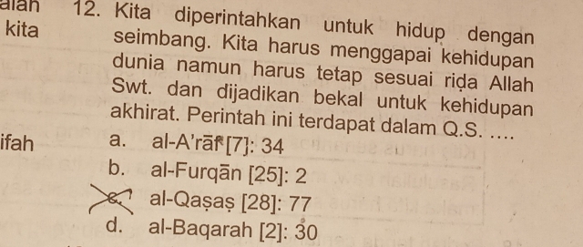 alan 12. Kita diperintahkan untuk hidup dengan
kita seimbang. Kita harus menggapai kehidupan
dunia namun harus tetap sesuai riḍa Allah
Swt. dan dijadikan bekal untuk kehidupan
akhirat. Perintah ini terdapat dalam Q.S. ....
ifah a. al-A'rāf [7]: 34
b. al-Furqān [ 25 ]: 2
al-Qașaș [28]: 77
d.al-Baqarah [2]: 30