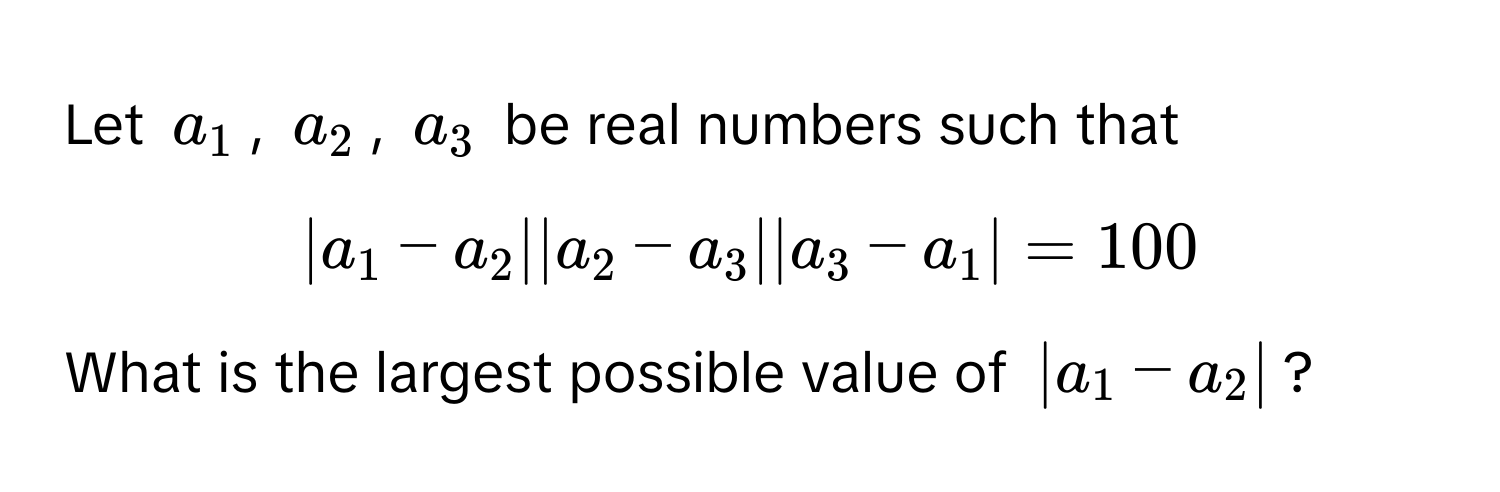 Let $a_1$, $a_2$, $a_3$ be real numbers such that 
$|a_1 - a_2| |a_2 - a_3| |a_3 - a_1| = 100$. 
What is the largest possible value of $|a_1 - a_2|$?