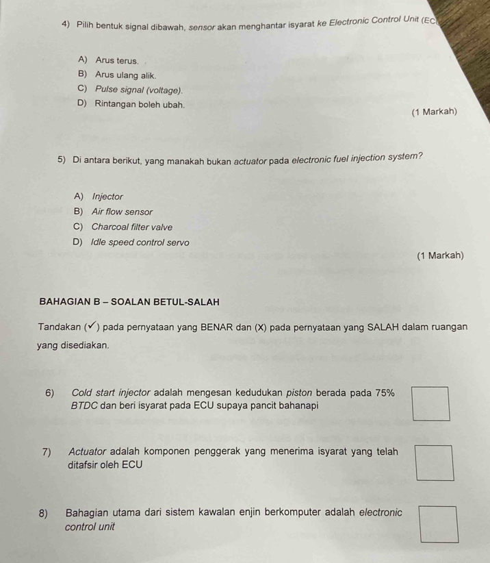 Pilih bentuk signal dibawah, sensor akan menghantar isyarat ke Electronic Control Unit (EC
A) Arus terus.
B) Arus ulang alik.
C) Pulse signal (voltage).
D) Rintangan boleh ubah.
(1 Markah)
5) Di antara berikut, yang manakah bukan actuator pada electronic fuel injection system?
A) Injector
B) Air flow sensor
C) Charcoal filter valve
D) Idle speed control servo
(1 Markah)
BAHAGIAN B - SOALAN BETUL-SALAH
Tandakan ( ) pada pernyataan yang BENAR dan (X) pada pernyataan yang SALAH dalam ruangan
yang disediakan.
6) Cold start injector adalah mengesan kedudukan piston berada pada 75%
BTDC dan beri isyarat pada ECU supaya pancit bahanapi
7) Actuator adalah komponen penggerak yang menerima isyarat yang telah
ditafsir oleh ECU
8) Bahagian utama dari sistem kawalan enjin berkomputer adalah electronic
control unit