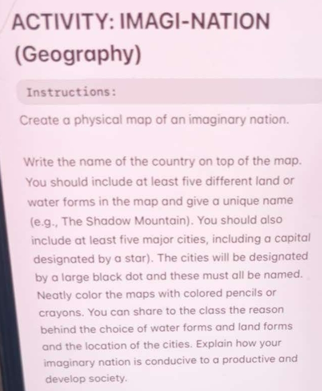 ACTIVITY: IMAGI-NATION 
(Geography) 
Instructions: 
Create a physical map of an imaginary nation. 
Write the name of the country on top of the map. 
You should include at least five different land or 
water forms in the map and give a unique name 
(e.g., The Shadow Mountain). You should also 
include at least five major cities, including a capital 
designated by a star). The cities will be designated 
by a large black dot and these must all be named. 
Neatly color the maps with colored pencils or 
crayons. You can share to the class the reason 
behind the choice of water forms and land forms 
and the location of the cities. Explain how your 
imaginary nation is conducive to a productive and 
develop society.