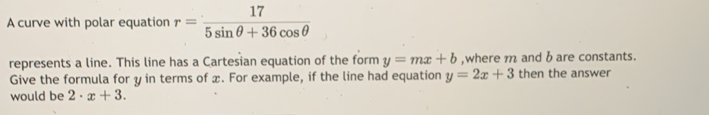 A curve with polar equation r= 17/5sin θ +36cos θ  
represents a line. This line has a Cartesian equation of the form y=mx+b ,where m and b are constants. 
Give the formula for y in terms of x. For example, if the line had equation y=2x+3 then the answer 
would be 2· x+3.