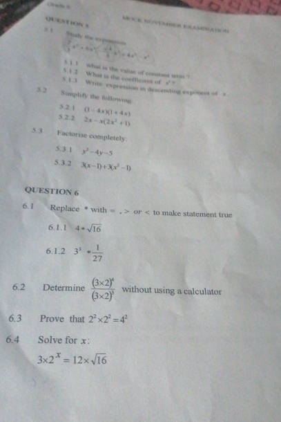 Oraða 0 MEXE NUVENER GRAMNATN N 
QUESTION S 
s t Study the expression
 2/3 x^2· 6x^4  sqrt(4)/3 x^2)=4x^4-x^4
5. 1 1 what is the value of constant wrm ? 
5.1.2 What is the coefficient of x°
5. 1.3 Write expression in descending exponesa of x
3. 2 Simplify the following 
5.2.1 (1-4x)(1+4x)
5.2.2 2x-x(2x^2+1)
5. 3 Factorise completely 
5.3.1 y^3-4y-5
5.3.2 3(x-1)+3(x^2-1)
QUESTION 6 
6. 1 . Replace * with = , > or < to make statement true 
6.1.1  4=sqrt(16)
6.1.2 3^3* 1/27 
6.2 Determine frac (3* 2)^4(3* 2)^3 without using a calculator 
6.3 Prove that 2^2* 2^2=4^2
6.4 Solve for x :
3* 2^x=12* sqrt(16)