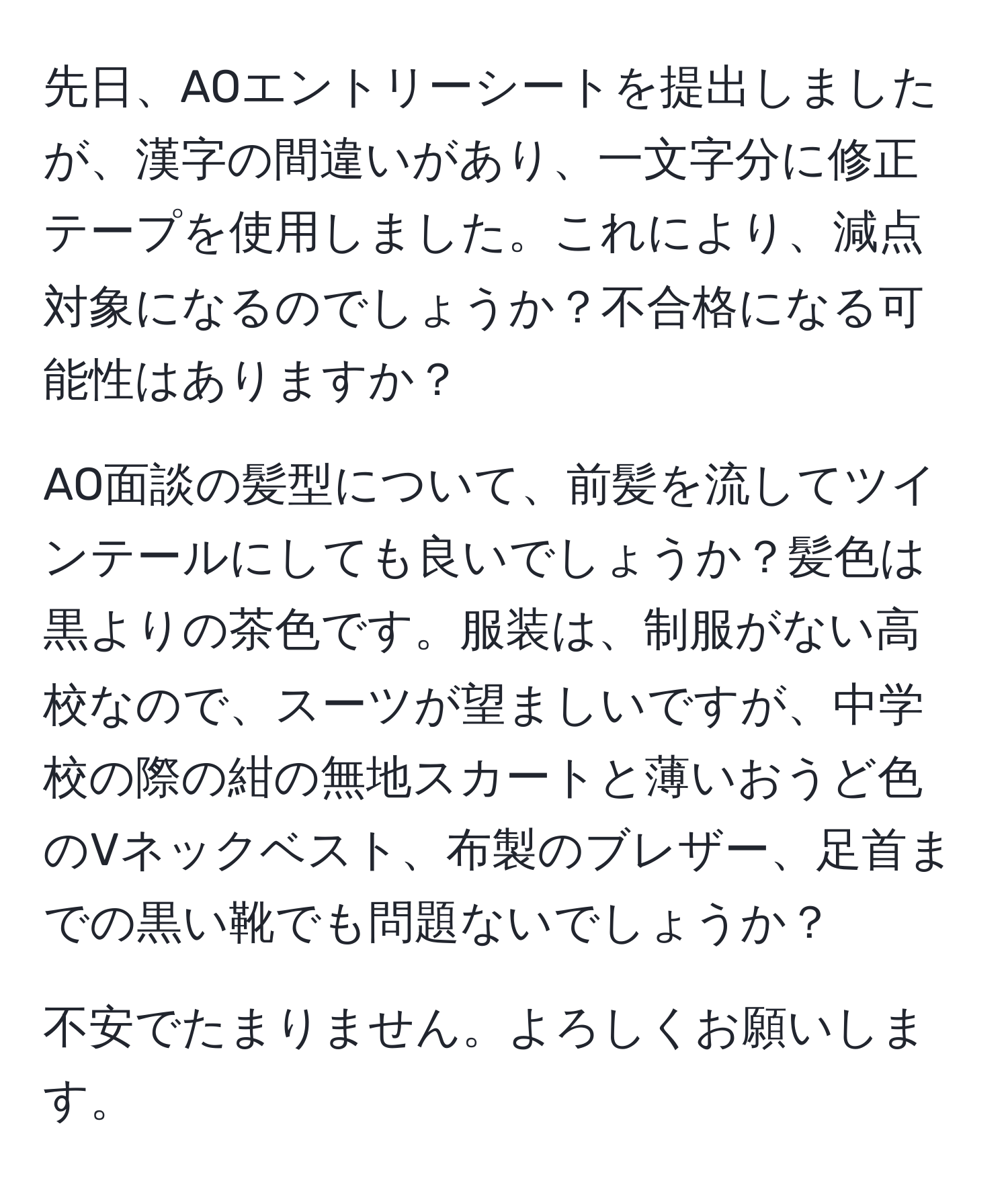 先日、AOエントリーシートを提出しましたが、漢字の間違いがあり、一文字分に修正テープを使用しました。これにより、減点対象になるのでしょうか？不合格になる可能性はありますか？

AO面談の髪型について、前髪を流してツインテールにしても良いでしょうか？髪色は黒よりの茶色です。服装は、制服がない高校なので、スーツが望ましいですが、中学校の際の紺の無地スカートと薄いおうど色のVネックベスト、布製のブレザー、足首までの黒い靴でも問題ないでしょうか？

不安でたまりません。よろしくお願いします。