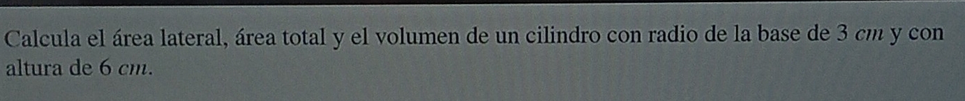 Calcula el área lateral, área total y el volumen de un cilindro con radio de la base de 3 cm y con 
altura de 6 cm.