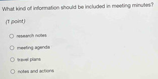 What kind of information should be included in meeting minutes?
(1 point)
research notes
meeting agenda
travel plans
notes and actions