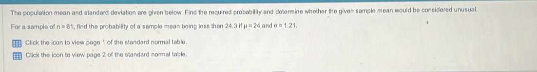 The population mean and standard deviation are given below. Find the required probability and determine whether the given sample mean would be considered unusual. 
For a sample of n=61 , find the probability of a sample mean being less than 24.3 if mu =24 and sigma =1.21. 
Click the icon to view page 1 of the standard normal table. 
Click the icon to view page 2 of the standard normal table.