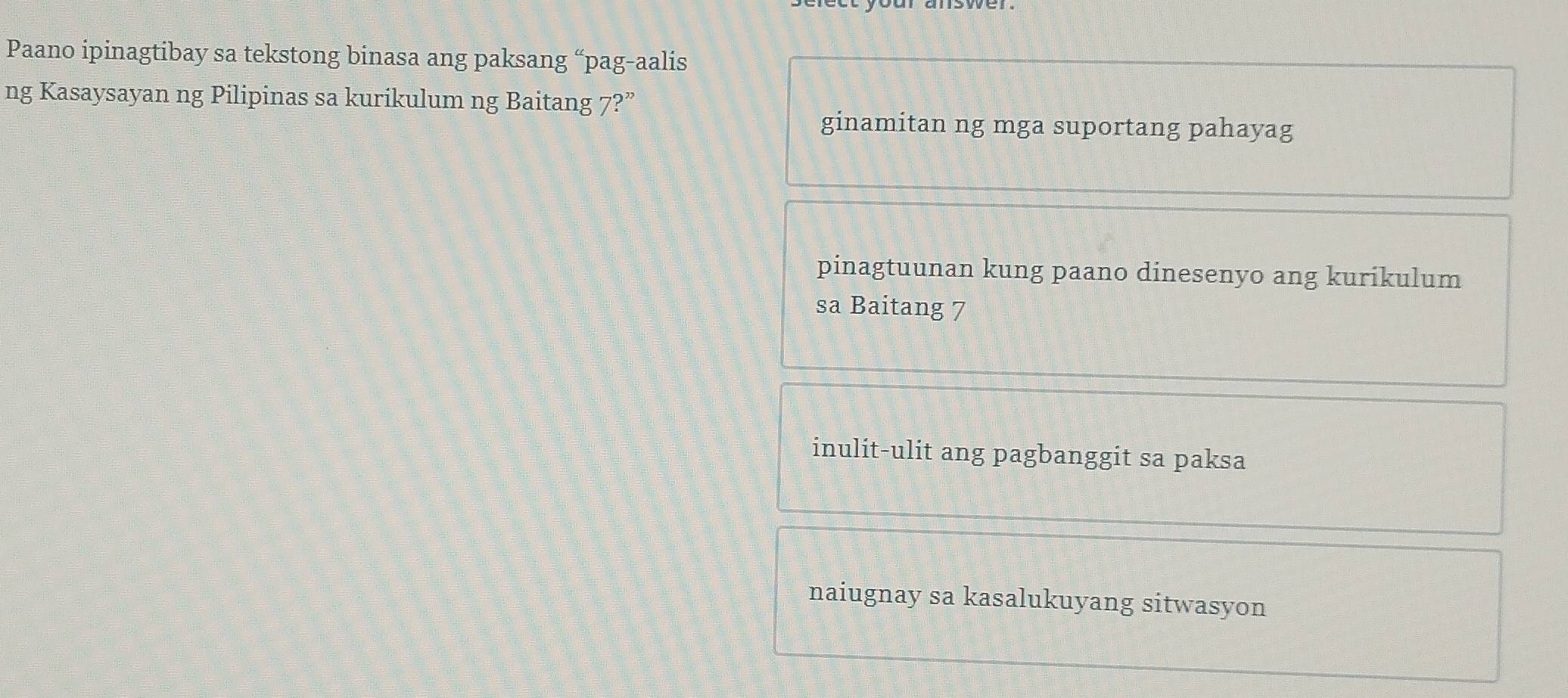 Paano ipinagtibay sa tekstong binasa ang paksang “pag-aalis
ng Kasaysayan ng Pilipinas sa kurikulum ng Baitang 7?”
ginamitan ng mga suportang pahayag
pinagtuunan kung paano dinesenyo ang kurikulum
sa Baitang 7
inulit-ulit ang pagbanggit sa paksa
naiugnay sa kasalukuyang sitwasyon