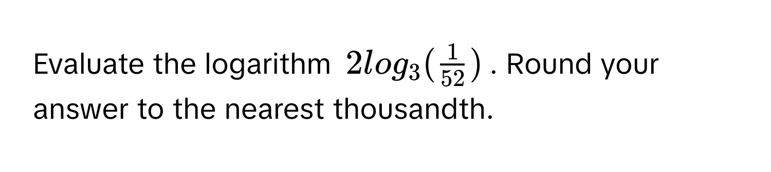 Evaluate the logarithm $2log_3( 1/52 )$. Round your answer to the nearest thousandth.