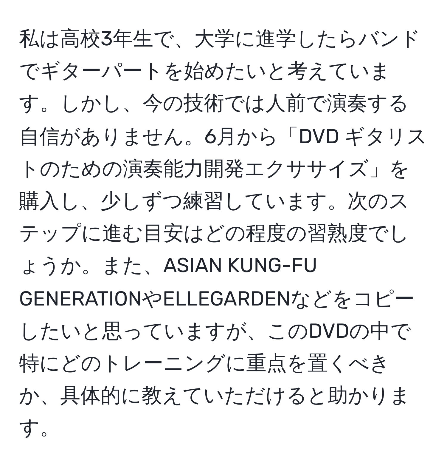 私は高校3年生で、大学に進学したらバンドでギターパートを始めたいと考えています。しかし、今の技術では人前で演奏する自信がありません。6月から「DVD ギタリストのための演奏能力開発エクササイズ」を購入し、少しずつ練習しています。次のステップに進む目安はどの程度の習熟度でしょうか。また、ASIAN KUNG-FU GENERATIONやELLEGARDENなどをコピーしたいと思っていますが、このDVDの中で特にどのトレーニングに重点を置くべきか、具体的に教えていただけると助かります。