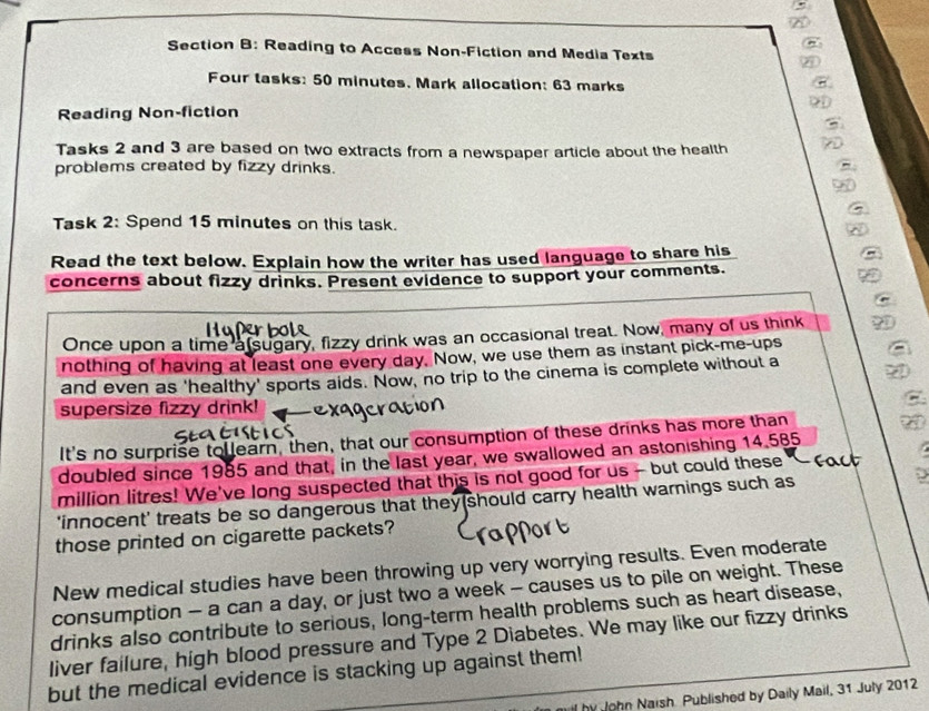 Reading to Access Non-Fiction and Media Texts 
C 
Four tasks: 50 minutes. Mark allocation: 63 marks . 
Reading Non-fiction 

Tasks 2 and 3 are based on two extracts from a newspaper article about the health 
problems created by fizzy drinks. 
Task 2: Spend 15 minutes on this task. 
Read the text below. Explain how the writer has used language to share his 
concerns about fizzy drinks. Present evidence to support your comments. 
Once upon a time a sugary, fizzy drink was an occasional treat. Now, many of us think 
nothing of having at least one every day. Now, we use them as instant pick-me-ups 
and even as 'healthy' sports aids. Now, no trip to the cinema is complete without a 
supersize fizzy drink! 
It's no surprise tollearn, then, that our consumption of these drinks has more than 
doubled since 1985 and that, in the last year, we swallowed an astonishing 14.585
million litres! We've long suspected that this is not good for us - but could these 
'innocent' treats be so dangerous that they should carry health warnings such as 
those printed on cigarette packets? 
New medical studies have been throwing up very worrying results. Even moderate 
consumption — a can a day, or just two a week - causes us to pile on weight. These 
drinks also contribute to serious, long-term health problems such as heart disease, 
liver failure, high blood pressure and Type 2 Diabetes. We may like our fizzy drinks 
but the medical evidence is stacking up against them! 
hy John Naish Published by Daily Mail, 31 July 2012