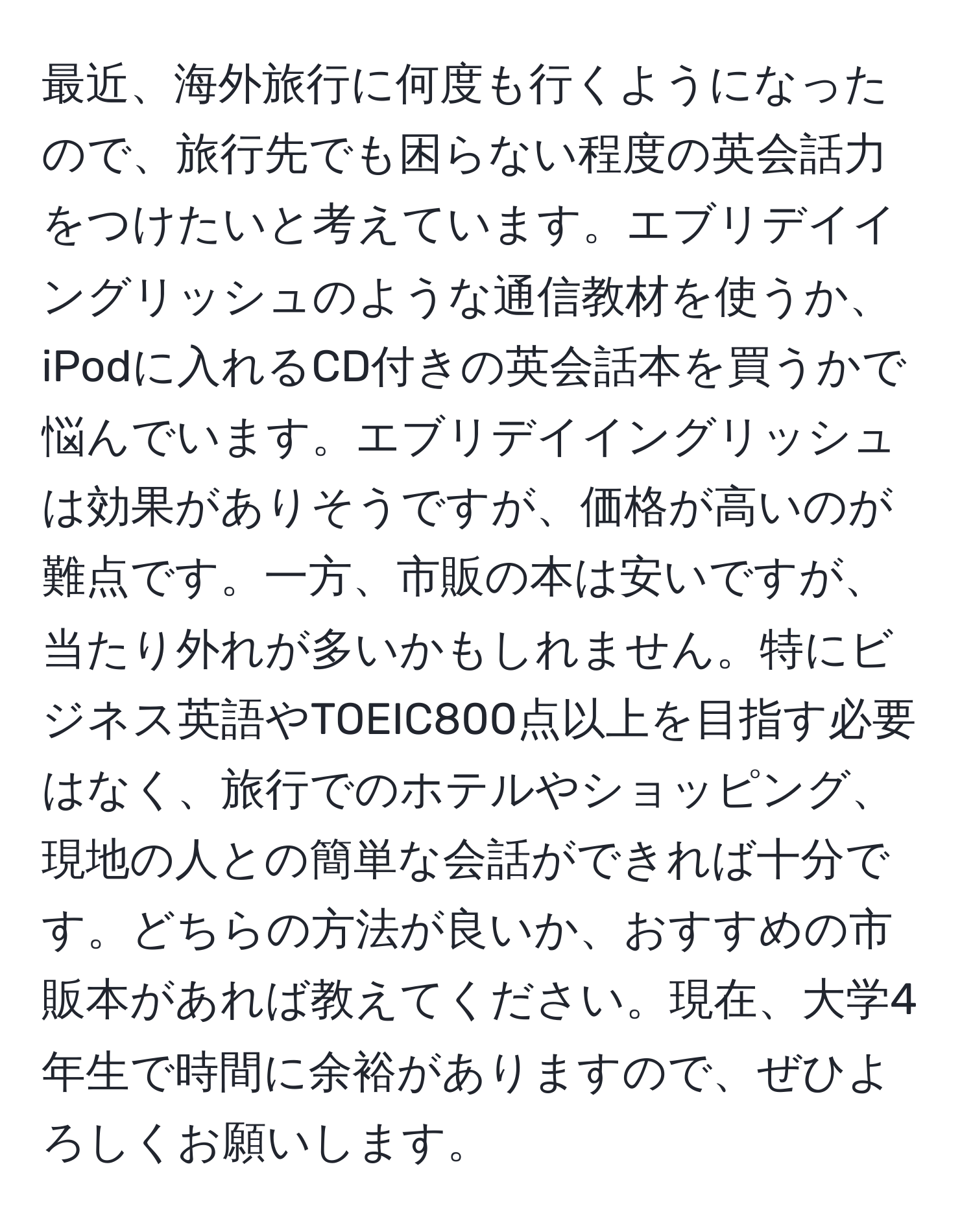 最近、海外旅行に何度も行くようになったので、旅行先でも困らない程度の英会話力をつけたいと考えています。エブリデイイングリッシュのような通信教材を使うか、iPodに入れるCD付きの英会話本を買うかで悩んでいます。エブリデイイングリッシュは効果がありそうですが、価格が高いのが難点です。一方、市販の本は安いですが、当たり外れが多いかもしれません。特にビジネス英語やTOEIC800点以上を目指す必要はなく、旅行でのホテルやショッピング、現地の人との簡単な会話ができれば十分です。どちらの方法が良いか、おすすめの市販本があれば教えてください。現在、大学4年生で時間に余裕がありますので、ぜひよろしくお願いします。