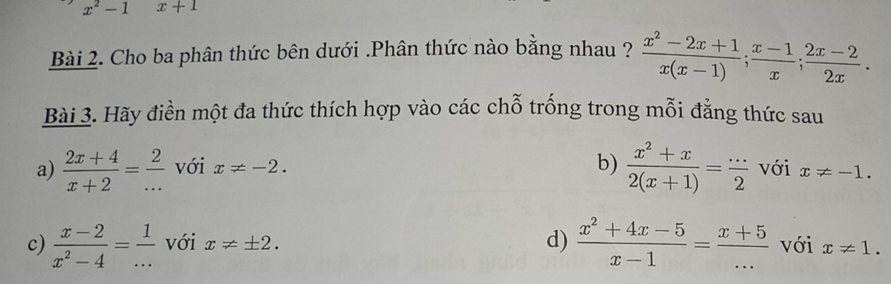 x^2-1 x+1
Bài 2. Cho ba phân thức bên dưới .Phân thức nào bằng nhau ?  (x^2-2x+1)/x(x-1) ;  (x-1)/x ; (2x-2)/2x . 
Bài 3. Hãy điền một đa thức thích hợp vào các chỗ trống trong mỗi đẳng thức sau 
b)  (x^2+x)/2(x+1) = ·s /2 
a)  (2x+4)/x+2 = 2/...  với x!= -2. với x!= -1. 
d)  (x^2+4x-5)/x-1 = (x+5)/... 
c)  (x-2)/x^2-4 = 1/...  với x!= ± 2. với x!= 1.