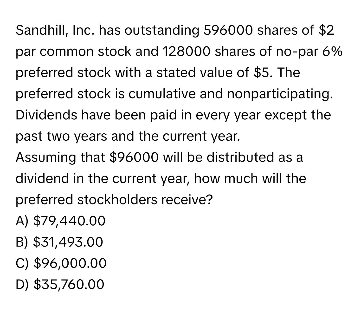 Sandhill, Inc. has outstanding 596000 shares of $2 par common stock and 128000 shares of no-par 6% preferred stock with a stated value of $5. The 
preferred stock is cumulative and nonparticipating. Dividends have been paid in every year except the past two years and the current year. 
Assuming that $96000 will be distributed as a dividend in the current year, how much will the preferred stockholders receive?
A) $79,440.00
B) $31,493.00
C) $96,000.00
D) $35,760.00