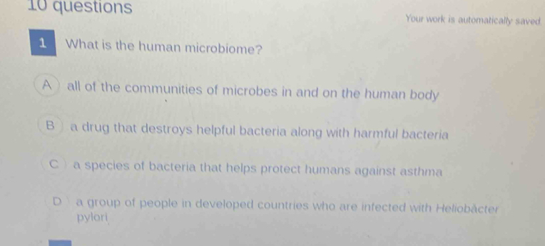 questions Your work is automatically saved.
1 What is the human microbiome?
A) all of the communities of microbes in and on the human body
B a drug that destroys helpful bacteria along with harmful bacteria
C )a species of bacteria that helps protect humans against asthma
D a group of people in developed countries who are infected with Heliobäcter
pylori